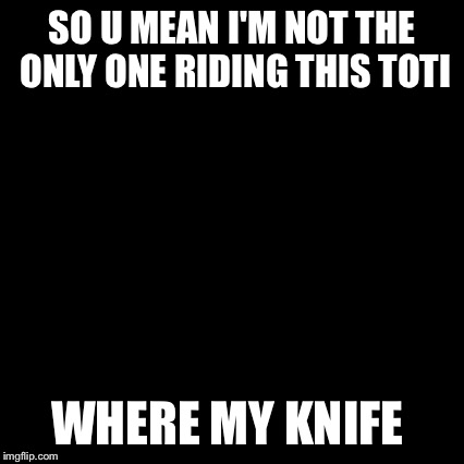 Third World Skeptical Kid | SO U MEAN I'M NOT THE ONLY ONE RIDING THIS TOTI WHERE MY KNIFE | image tagged in memes,third world skeptical kid | made w/ Imgflip meme maker