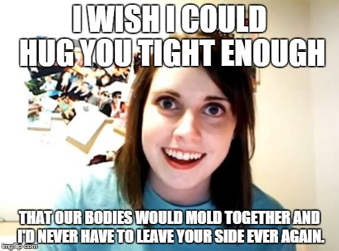 Overly Attached Girlfriend Meme | I WISH I COULD HUG YOU TIGHT ENOUGH THAT OUR BODIES WOULD MOLD TOGETHER AND I'D NEVER HAVE TO LEAVE YOUR SIDE EVER AGAIN. | image tagged in memes,overly attached girlfriend | made w/ Imgflip meme maker