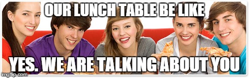 OUR LUNCH TABLE BE LIKE YES. WE ARE TALKING ABOUT YOU | made w/ Imgflip meme maker
