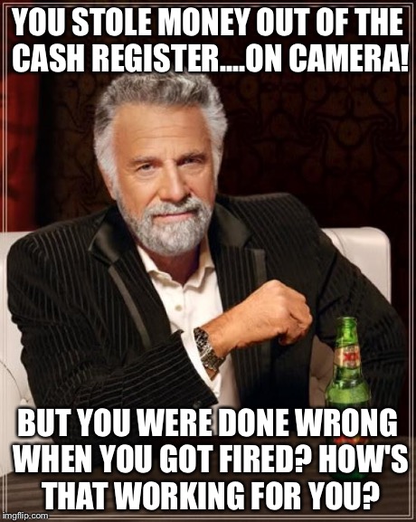 The Most Interesting Man In The World Meme | YOU STOLE MONEY OUT OF THE CASH REGISTER....ON CAMERA! BUT YOU WERE DONE WRONG WHEN YOU GOT FIRED?
HOW'S THAT WORKING FOR YOU? | image tagged in memes,the most interesting man in the world | made w/ Imgflip meme maker