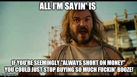 ALL I'M SAYIN' | ALL I'M SAYIN' IS IF YOU'RE SEEMINGLY "ALWAYS SHORT ON MONEY" YOU COULD JUST STOP BUYING SO MUCH F**KIN' BOOZE! | image tagged in all i'm sayin' | made w/ Imgflip meme maker