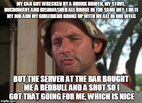So I Got That Goin For Me Which Is Nice Meme | MY CAR GOT WRECKED BY A DRUNK DRIVER, MY STOVE, MICROWAVE AND DISHWASHER ALL BROKE IN THE SAME DAY, I HATE MY JOB AND MY GIRLFRIEND BROKE UP | image tagged in memes,so i got that goin for me which is nice,AdviceAnimals | made w/ Imgflip meme maker