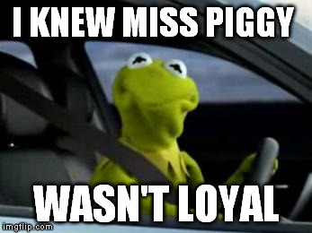 sad kermit | I KNEW MISS PIGGY WASN'T LOYAL | image tagged in sad kermit | made w/ Imgflip meme maker