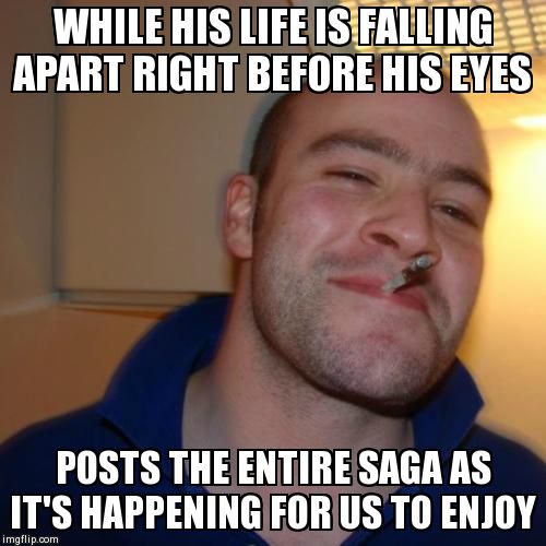 Good Guy Greg | WHILE HIS LIFE IS FALLING APART RIGHT BEFORE HIS EYES POSTS THE ENTIRE SAGA AS IT'S HAPPENING FOR US TO ENJOY | image tagged in memes,good guy greg | made w/ Imgflip meme maker