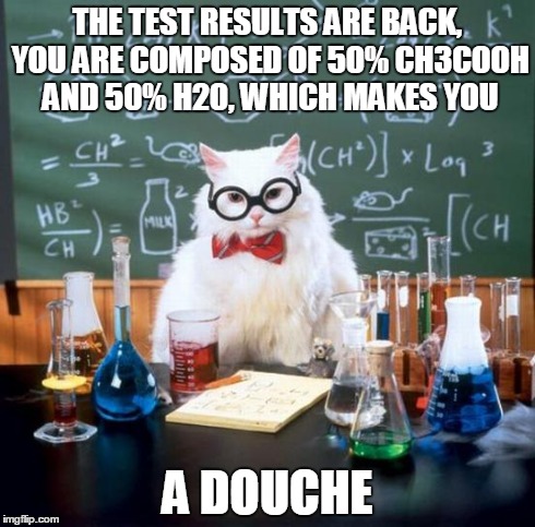 Chemistry Cat | THE TEST RESULTS ARE BACK, YOU ARE COMPOSED OF 50% CH3COOH AND 50% H20, WHICH MAKES YOU A DOUCHE | image tagged in memes,chemistry cat | made w/ Imgflip meme maker