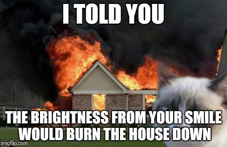 Burn Kitty Meme | I TOLD YOU THE BRIGHTNESS FROM YOUR SMILE WOULD BURN THE HOUSE DOWN | image tagged in memes,burn kitty | made w/ Imgflip meme maker
