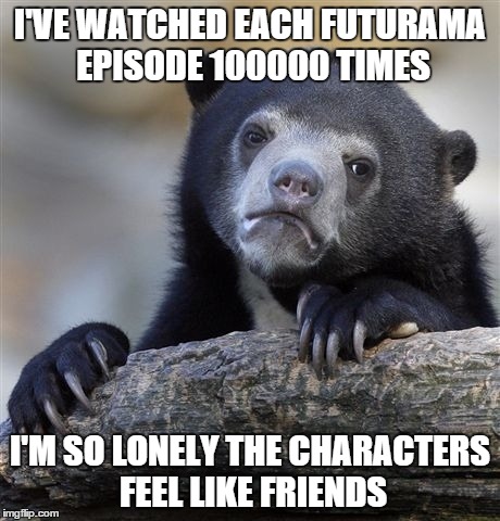 Confession Bear | I'VE WATCHED EACH FUTURAMA EPISODE 100000 TIMES I'M SO LONELY THE CHARACTERS FEEL LIKE FRIENDS | image tagged in memes,confession bear | made w/ Imgflip meme maker