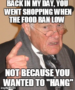 F*ck teens | BACK IN MY DAY, YOU WENT SHOPPING WHEN NOT BECAUSE YOU WANTED TO "HANG" THE FOOD RAN LOW | image tagged in memes,back in my day | made w/ Imgflip meme maker