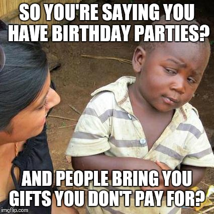 Third World Skeptical Kid | SO YOU'RE SAYING YOU HAVE BIRTHDAY PARTIES? AND PEOPLE BRING YOU GIFTS YOU DON'T PAY FOR? | image tagged in memes,third world skeptical kid | made w/ Imgflip meme maker