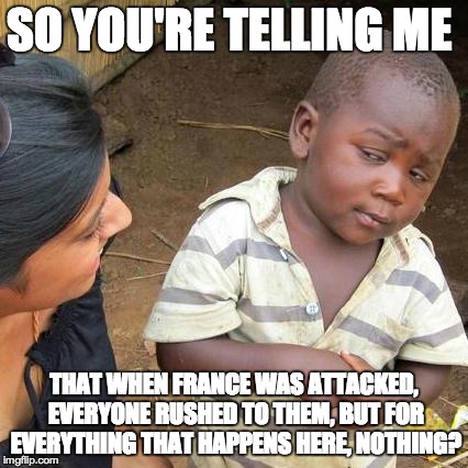 No, Seriously.  | SO YOU'RE TELLING ME THAT WHEN FRANCE WAS ATTACKED, EVERYONE RUSHED TO THEM, BUT FOR EVERYTHING THAT HAPPENS HERE, NOTHING? | image tagged in memes,third world skeptical kid | made w/ Imgflip meme maker