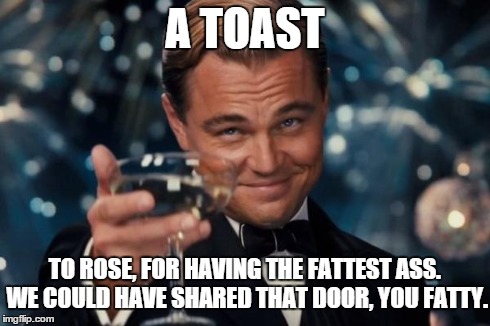 Leonardo Dicaprio Cheers | A TOAST TO ROSE, FOR HAVING THE FATTEST ASS. WE COULD HAVE SHARED THAT DOOR, YOU FATTY. | image tagged in memes,leonardo dicaprio cheers | made w/ Imgflip meme maker