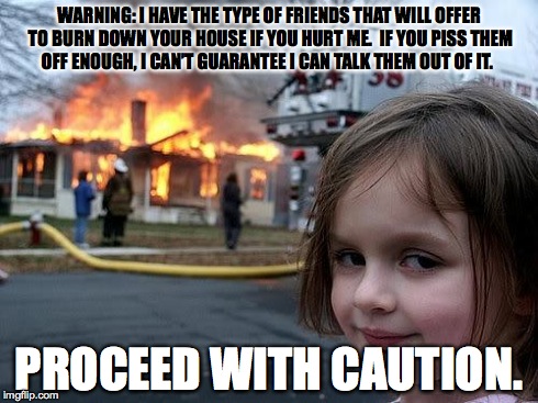 fire girl | WARNING: I HAVE THE TYPE OF FRIENDS THAT WILL OFFER TO BURN DOWN YOUR HOUSE IF YOU HURT ME.  IF YOU PISS THEM OFF ENOUGH, I CAN’T GUARANTEE  | image tagged in fire girl | made w/ Imgflip meme maker