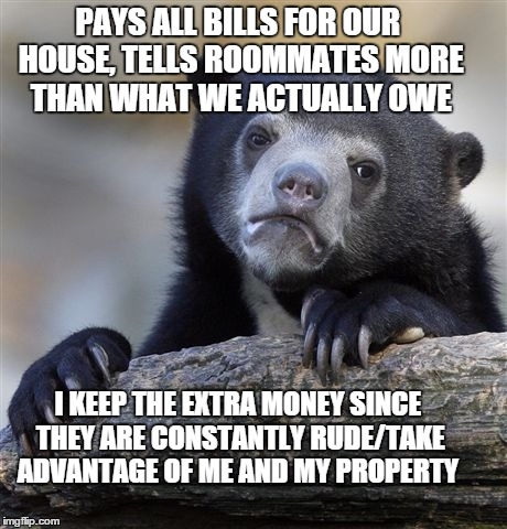Confession Bear Meme | PAYS ALL BILLS FOR OUR HOUSE, TELLS ROOMMATES MORE THAN WHAT WE ACTUALLY OWE I KEEP THE EXTRA MONEY SINCE THEY ARE CONSTANTLY RUDE/TAKE ADVA | image tagged in memes,confession bear,AdviceAnimals | made w/ Imgflip meme maker