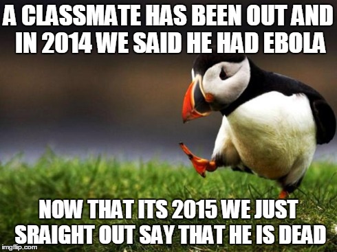 He has been out for about 2 months.... | A CLASSMATE HAS BEEN OUT AND IN 2014 WE SAID HE HAD EBOLA NOW THAT ITS 2015 WE JUST SRAIGHT OUT SAY THAT HE IS DEAD | image tagged in memes,unpopular opinion puffin | made w/ Imgflip meme maker