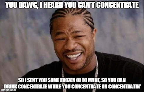 Yo Dawg Heard You Meme | YOU DAWG, I HEARD YOU CAN'T CONCENTRATE SO I SENT YOU SOME FROZEN OJ TO MAKE, SO YOU CAN DRINK CONCENTRATE WHILE YOU CONCENTRATE ON CONCENTR | image tagged in memes,yo dawg heard you | made w/ Imgflip meme maker