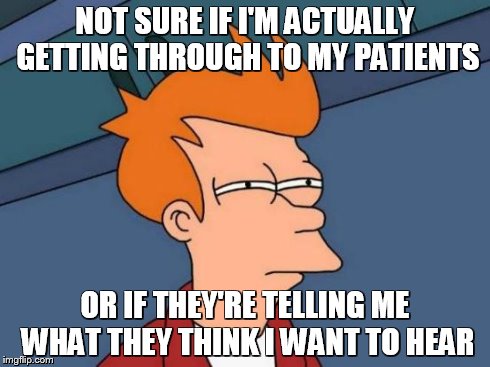 Futurama Fry Meme | NOT SURE IF I'M ACTUALLY GETTING THROUGH TO MY PATIENTS OR IF THEY'RE TELLING ME WHAT THEY THINK I WANT TO HEAR | image tagged in memes,futurama fry,AdviceAnimals | made w/ Imgflip meme maker
