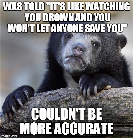 Confession Bear | WAS TOLD "IT'S LIKE WATCHING YOU DROWN AND YOU WON'T LET ANYONE SAVE YOU" COULDN'T BE MORE ACCURATE | image tagged in memes,confession bear | made w/ Imgflip meme maker