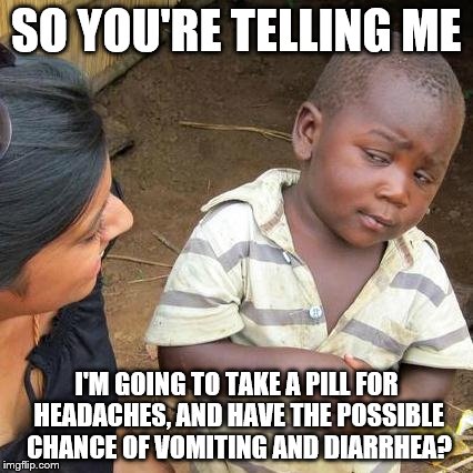 Then you're gonna need to take a nausea pill which comes with more side effects and etc. | SO YOU'RE TELLING ME I'M GOING TO TAKE A PILL FOR HEADACHES, AND HAVE THE POSSIBLE CHANCE OF VOMITING AND DIARRHEA? | image tagged in memes,third world skeptical kid | made w/ Imgflip meme maker