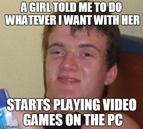 10 Guy Meme | A GIRL TOLD ME TO DO WHATEVER I WANT WITH HER STARTS PLAYING VIDEO GAMES ON THE PC | image tagged in memes,10 guy | made w/ Imgflip meme maker