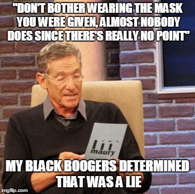 Maury Lie Detector | "DON'T BOTHER WEARING THE MASK YOU WERE GIVEN, ALMOST NOBODY DOES SINCE THERE'S REALLY NO POINT" MY BLACK BOOGERS DETERMINED THAT WAS A LIE | image tagged in memes,maury lie detector,AdviceAnimals | made w/ Imgflip meme maker