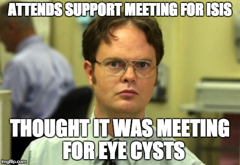 Dwight Schrute | ATTENDS SUPPORT MEETING FOR ISIS THOUGHT IT WAS MEETING  FOR EYE CYSTS | image tagged in memes,dwight schrute | made w/ Imgflip meme maker