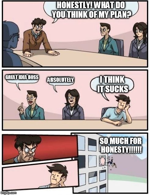 Boardroom Meeting Suggestion | HONESTLY! WHAT DO YOU THINK OF MY PLAN? GREAT IDEA BOSS ABSOLUTELY I THINK IT SUCKS SO MUCH FOR HONESTY!!!!!! | image tagged in memes,boardroom meeting suggestion | made w/ Imgflip meme maker