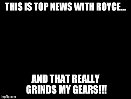 Peter Griffin News Meme | THIS IS TOP NEWS WITH ROYCE... AND THAT REALLY GRINDS MY GEARS!!! | image tagged in memes,peter griffin news | made w/ Imgflip meme maker