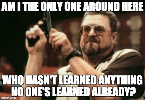 Am I The Only One Around Here Meme | AM I THE ONLY ONE AROUND HERE WHO HASN'T LEARNED ANYTHING NO ONE'S LEARNED ALREADY? | image tagged in memes,am i the only one around here,AdviceAnimals | made w/ Imgflip meme maker