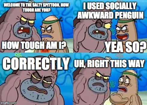 What I feel like the internet's become | WELCOME TO THE SALTY SPITTOON.
HOW TOUGH ARE YOU? I USED SOCIALLY AWKWARD PENGUIN CORRECTLY UH, RIGHT THIS WAY YEA SO? HOW TOUGH AM I? | image tagged in memes,how tough are you | made w/ Imgflip meme maker