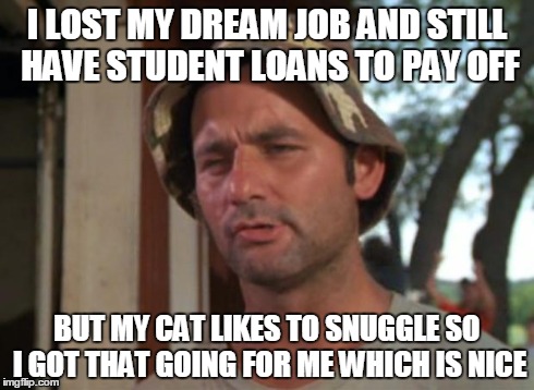 So I Got That Goin For Me Which Is Nice Meme | I LOST MY DREAM JOB AND STILL HAVE STUDENT LOANS TO PAY OFF BUT MY CAT LIKES TO SNUGGLE SO I GOT THAT GOING FOR ME WHICH IS NICE | image tagged in memes,so i got that goin for me which is nice | made w/ Imgflip meme maker
