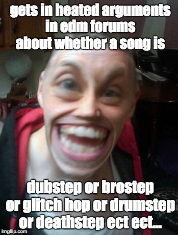 gets in heated arguments in edm forums about whether a song is dubstep or brostep or glitch hop or drumstep or deathstep ect ect... | image tagged in edm,dubstep,brostep,glitch hop,drumstep,deathstep | made w/ Imgflip meme maker