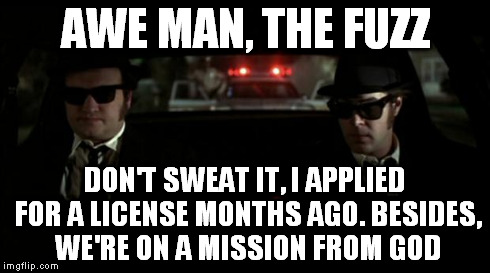 AWE MAN, THE FUZZ DON'T SWEAT IT, I APPLIED FOR A LICENSE MONTHS AGO. BESIDES, WE'RE ON A MISSION FROM GOD | image tagged in jake elwood blues briothers cop car license,blues brothers | made w/ Imgflip meme maker