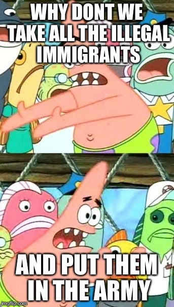Put It Somewhere Else Patrick | WHY DONT WE TAKE ALL THE ILLEGAL IMMIGRANTS AND PUT THEM IN THE ARMY | image tagged in memes,put it somewhere else patrick | made w/ Imgflip meme maker