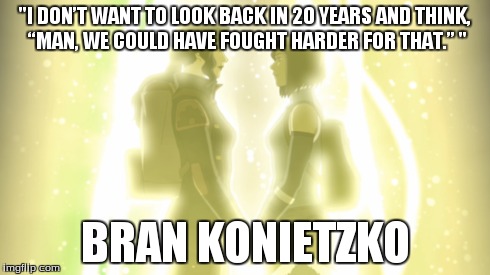 "I DON’T WANT TO LOOK BACK IN 20 YEARS AND THINK, “MAN, WE COULD HAVE FOUGHT HARDER FOR THAT.” " BRAN KONIETZKO | image tagged in legend of korra,the legend of korra,avatar the last airbender,avatar,quote,quotes | made w/ Imgflip meme maker