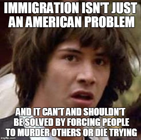 Conspiracy Keanu Meme | IMMIGRATION ISN'T JUST AN AMERICAN PROBLEM AND IT CAN'T AND SHOULDN'T BE SOLVED BY FORCING PEOPLE TO MURDER OTHERS OR DIE TRYING | image tagged in memes,conspiracy keanu | made w/ Imgflip meme maker