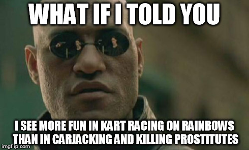 Let the downvotes fly. | WHAT IF I TOLD YOU I SEE MORE FUN IN KART RACING ON RAINBOWS THAN IN CARJACKING AND KILLING PROSTITUTES | image tagged in memes,matrix morpheus,true,gaming,mario kart,grand theft auto | made w/ Imgflip meme maker