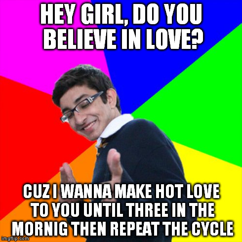 Subtle Pickup Liner Meme | HEY GIRL, DO YOU BELIEVE IN LOVE? CUZ I WANNA MAKE HOT LOVE TO YOU UNTIL THREE IN THE MORNIG THEN REPEAT THE CYCLE | image tagged in memes,subtle pickup liner | made w/ Imgflip meme maker