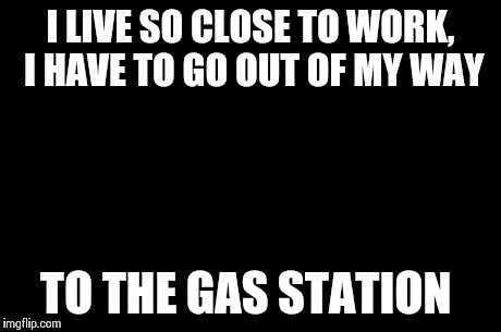 First World Problems Meme | I LIVE SO CLOSE TO WORK, I HAVE TO GO OUT OF MY WAY TO THE GAS STATION | image tagged in memes,first world problems,AdviceAnimals | made w/ Imgflip meme maker