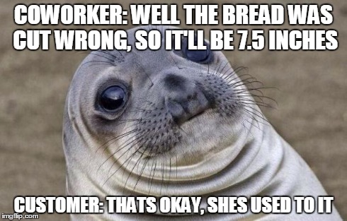 Awkward Moment Sealion | COWORKER: WELL THE BREAD WAS CUT WRONG, SO IT'LL BE 7.5 INCHES CUSTOMER: THATS OKAY, SHES USED TO IT | image tagged in memes,awkward moment sealion,AdviceAnimals | made w/ Imgflip meme maker