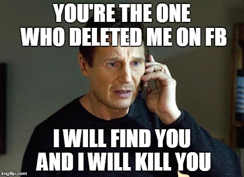 I Will Find You And I Will Kill You | YOU'RE THE ONE WHO DELETED ME ON FB I WILL FIND YOU AND I WILL KILL YOU | image tagged in i will find you and i will kill you | made w/ Imgflip meme maker