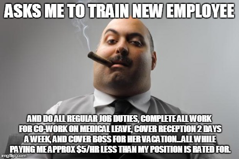 Scumbag Boss Meme | ASKS ME TO TRAIN NEW EMPLOYEE AND DO ALL REGULAR JOB DUTIES, COMPLETE ALL WORK FOR CO-WORK ON MEDICAL LEAVE, COVER RECEPTION 2 DAYS A WEEK,  | image tagged in memes,scumbag boss,AdviceAnimals | made w/ Imgflip meme maker