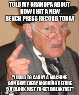 Back In My Day | TOLD MY GRANDPA ABOUT HOW I HIT A NEW BENCH PRESS RECORD TODAY "I USED TO CARRY A MACHINE GUN 6KM EVERY MORNING BEFORE 5 O'CLOCK JUST TO GET | image tagged in memes,back in my day | made w/ Imgflip meme maker