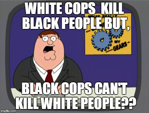Peter Griffin News | WHITE COPS  KILL BLACK PEOPLE BUT, BLACK COPS CAN'T KILL WHITE PEOPLE?? | image tagged in memes,peter griffin news | made w/ Imgflip meme maker