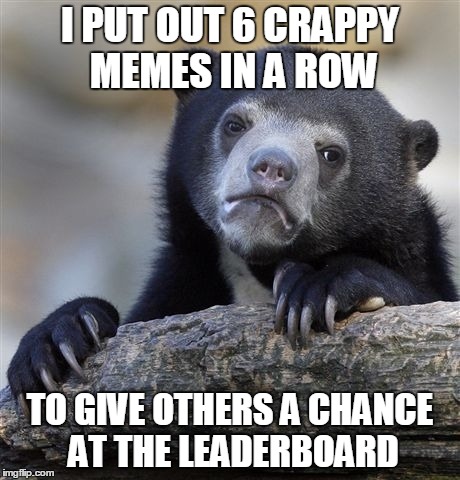Whadda fukkin run, tho.  U all da real MVPs | I PUT OUT 6 CRAPPY MEMES IN A ROW TO GIVE OTHERS A CHANCE AT THE LEADERBOARD | image tagged in memes,confession bear | made w/ Imgflip meme maker