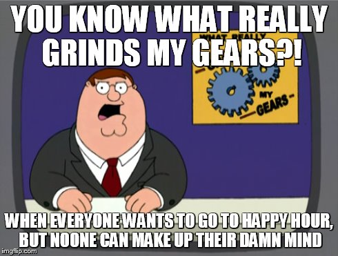 Peter Griffin News | YOU KNOW WHAT REALLY GRINDS MY GEARS?! WHEN EVERYONE WANTS TO GO TO HAPPY HOUR, BUT NOONE CAN MAKE UP THEIR DAMN MIND | image tagged in memes,peter griffin news | made w/ Imgflip meme maker