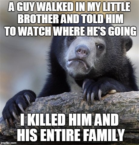 Confession Bear | A GUY WALKED IN MY LITTLE BROTHER AND TOLD HIM TO WATCH WHERE HE'S GOING I KILLED HIM AND HIS ENTIRE FAMILY | image tagged in memes,confession bear | made w/ Imgflip meme maker