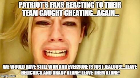 PATRIOT'S FANS REACTING TO THEIR TEAM CAUGHT CHEATING...AGAIN... WE WOULD HAVE STILL WON AND EVERYONE IS JUST JEALOUS!...LEAVE BELICHICK AND | image tagged in football | made w/ Imgflip meme maker
