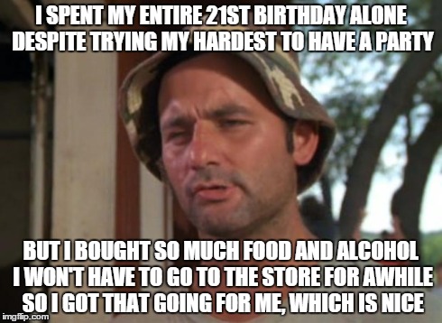 So I Got That Goin For Me Which Is Nice | I SPENT MY ENTIRE 21ST BIRTHDAY ALONE DESPITE TRYING MY HARDEST TO HAVE A PARTY BUT I BOUGHT SO MUCH FOOD AND ALCOHOL I WON'T HAVE TO GO TO  | image tagged in memes,so i got that goin for me which is nice,AdviceAnimals | made w/ Imgflip meme maker