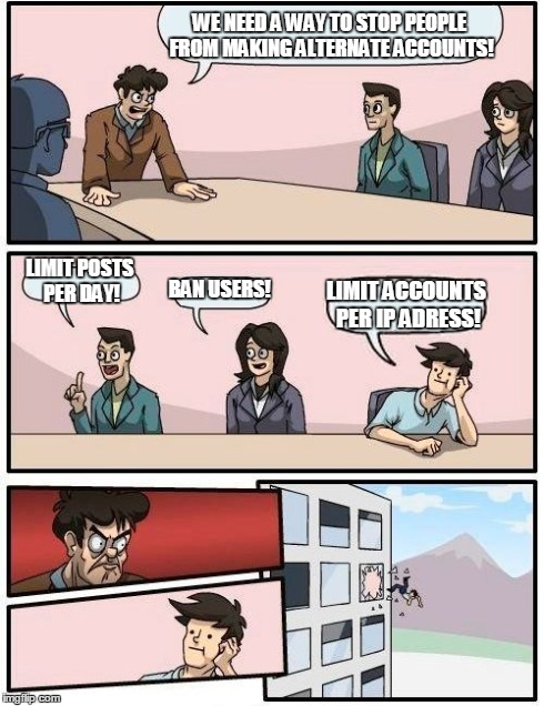Boardroom Meeting Suggestion | WE NEED A WAY TO STOP PEOPLE FROM MAKING ALTERNATE ACCOUNTS! LIMIT POSTS PER DAY! BAN USERS! LIMIT ACCOUNTS PER IP ADRESS! | image tagged in memes,boardroom meeting suggestion | made w/ Imgflip meme maker