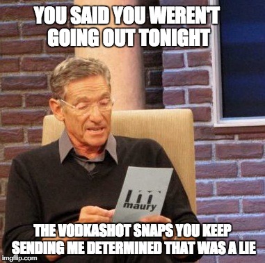 Maury Lie Detector | YOU SAID YOU WEREN'T GOING OUT TONIGHT THE VODKASHOT SNAPS YOU KEEP SENDING ME DETERMINED THAT WAS A LIE | image tagged in memes,maury lie detector | made w/ Imgflip meme maker